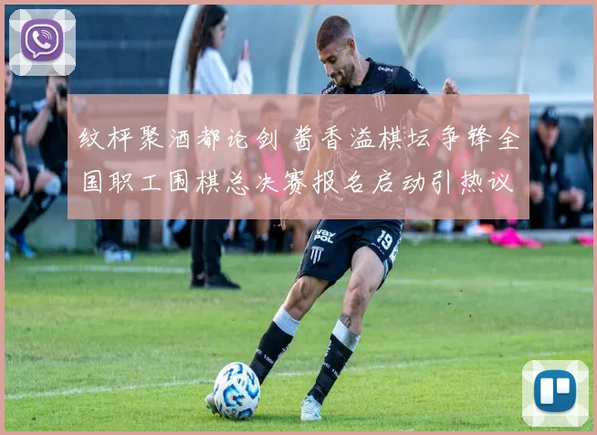 纹枰聚酒都论剑 酱香溢棋坛争锋全国职工围棋总决赛报名启动引热议