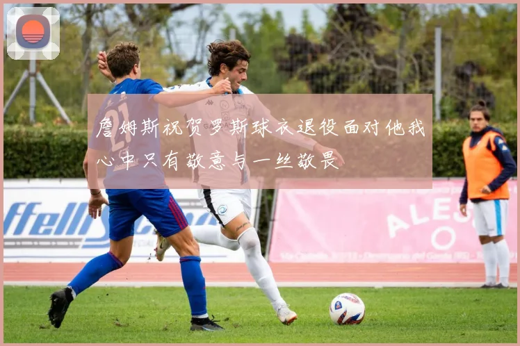 詹姆斯祝贺罗斯球衣退役面对他我心中只有敬意与一丝敬畏