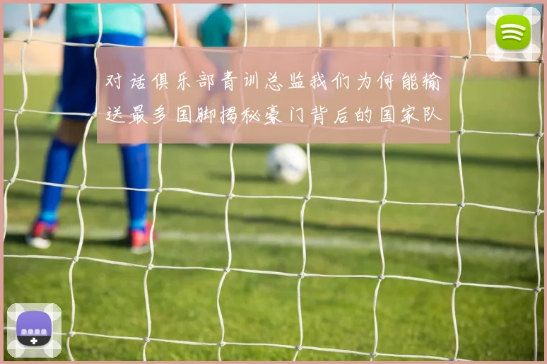 对话俱乐部青训总监我们为何能输送最多国脚揭秘豪门背后的国家队贡献密码